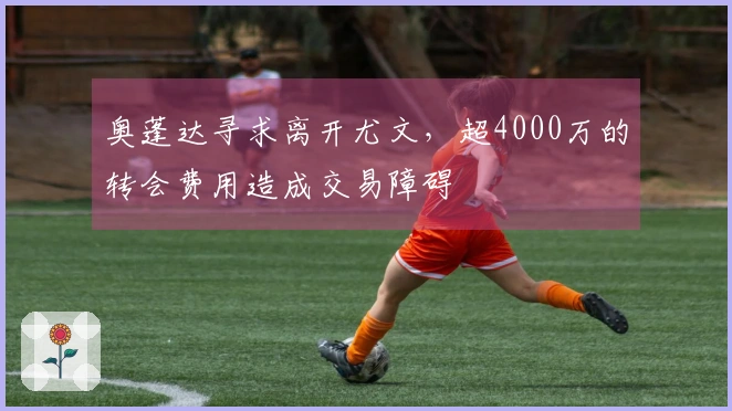 奥蓬达寻求离开尤文，超4000万的转会费用造成交易障碍